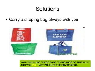 Solutions Carry a shoping bag always with you  YOU  COULD  USE THESE BAGS THOUSANDS OF TIMES!!!!!!! AND YOU  WILL  NOT POLLUTE THE ENVIROMENT. 
