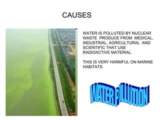 WATER IS POLLUTED BY NUCLEAR WASTE  PRODUCE FROM  MEDICAL, INDUSTRIAL, AGRICULTURAL  AND SCIENTIFIC THAT USE RADIOACTIVE MATERIAL. THIS IS VERY HARMFUL ON MARINE  HABITATS WATER POLLUTION  CAUSES 