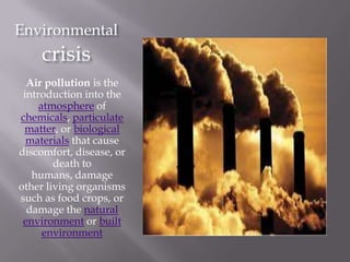 Environmental
     crisis
  Air pollution is the
 introduction into the
     atmosphere of
chemicals, particulate
 matter, or biological
  materials that cause
discomfort, disease, or
        death to
   humans, damage
other living organisms
such as food crops, or
  damage the natural
 environment or built
      environment
 