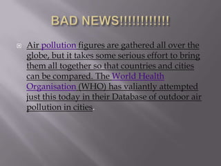    Air pollution figures are gathered all over the
    globe, but it takes some serious effort to bring
    them all together so that countries and cities
    can be compared. The World Health
    Organisation (WHO) has valiantly attempted
    just this today in their Database of outdoor air
    pollution in cities.
 