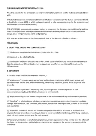 THE ENVIRONMENT (PROTECTION) ACT, 1986

An Act to provide for the protection and improvement of environment and for matters connected there
with:

WHEREAS the decisions were taken at the United Nations Conference on the Human Environment held
at Stockholm in June, 1972, in which India participated, to take appropriate steps for the protection and
improvement of human environment;

AND WHEREAS it is considered necessary further to implement the decisions aforesaid in so far as they
relate to the protection and improvement of environment and the prevention of hazards to human
beings, other living creatures, plants and property;

BE it enacted by Parliament in the Thirty-seventh Year of the Republic of India as follows:-

PRELIMINARY

1. SHORT TITLE, EXTEND AND COMMENCEMENT

(1) This Act may be called the Environment (Protection) Act, 1986.

(2) It extends to the whole of India.

(3) It shall come into force on such date as the Central Government may, by notification in the Official
Gazette, appoint and different dates may be appointed for different provisions of this Act and for
different areas.

2. DEFINITIONS

In this Act, unless the context otherwise requires,--

(a) "environment" includes water, air and land and the inter- relationship which exists among and
between water, air and land, and human beings, other living creatures, plants, micro-organism and
property;

(b) "environmental pollutant" means any solid, liquid or gaseous substance present in such
concentration as may be, or tend to be, injurious to environment;

(c) "environmental pollution" means the presence in the environment of any environmental pollutant;

(d) "handling", in relation to any substance, means the manufacture, processing, treatment, package,
storage, transportation, use, collection, destruction, conversion, offering for sale, transfer or the like of
such substance;

(e) "hazardous substance" means any substance or preparation which, by reason of its chemical or
physico-chemical properties or handling, is liable to cause harm to human beings, other living creatures,
plant, micro-organism, property or the environment;

(f) "occupier", in relation to any factory or premises, means a person who has, control over the affairs of
the factory or the premises and includes in relation to any substance, the person in possession of the
substance;
 