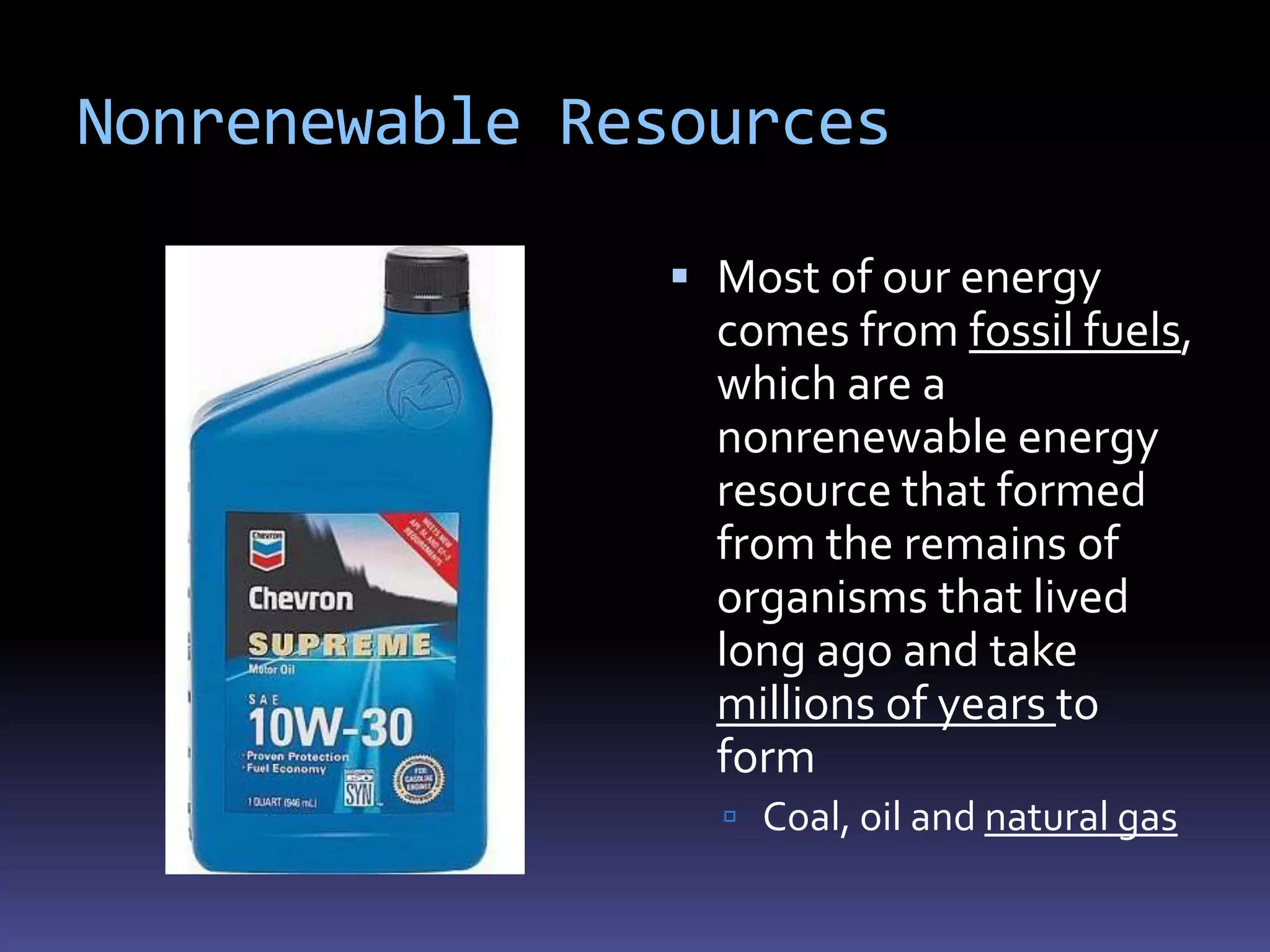 Nonrenewable Resources

                Most of our energy
                 comes from fossil fuels,
                 which are a
                 nonrenewable energy
                 resource that formed
                 from the remains of
                 organisms that lived
                 long ago and take
                 millions of years to
                 form
                  Coal, oil and natural gas
 