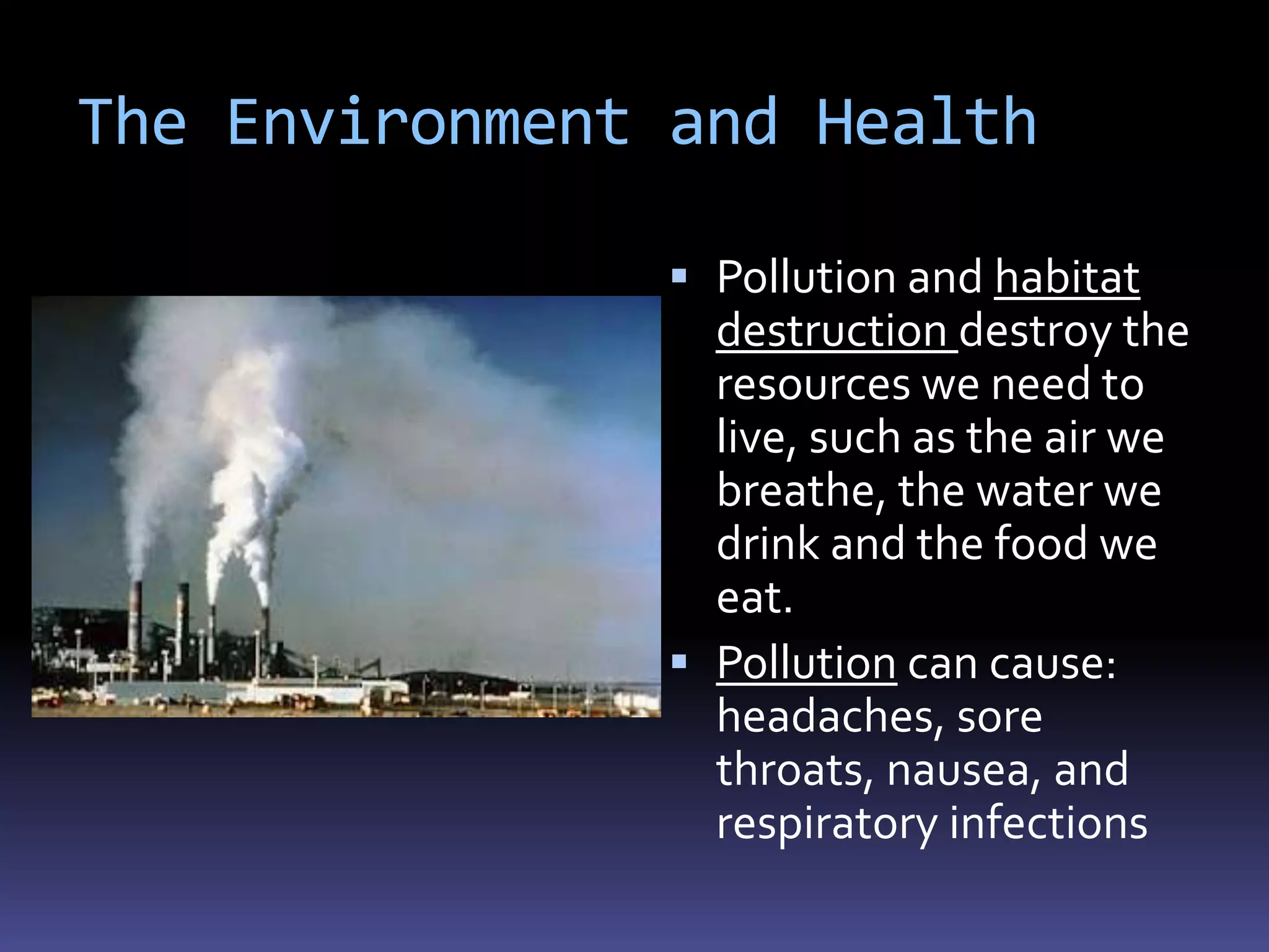 The Environment and Health

                Pollution and habitat
                 destruction destroy the
                 resources we need to
                 live, such as the air we
                 breathe, the water we
                 drink and the food we
                 eat.
                Pollution can cause:
                 headaches, sore
                 throats, nausea, and
                 respiratory infections
 