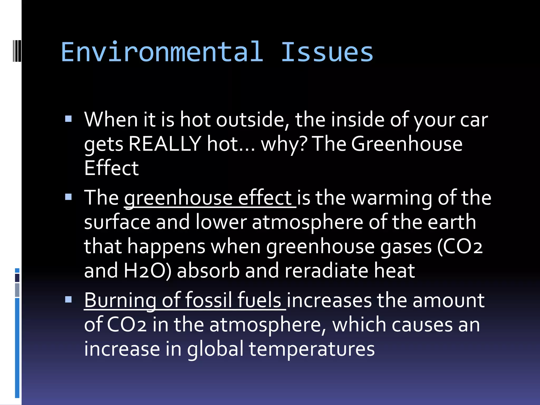 Environmental Issues

 When it is hot outside, the inside of your car
  gets REALLY hot… why? The Greenhouse
  Effect
 The greenhouse effect is the warming of the
  surface and lower atmosphere of the earth
  that happens when greenhouse gases (CO2
  and H2O) absorb and reradiate heat
 Burning of fossil fuels increases the amount
  of CO2 in the atmosphere, which causes an
  increase in global temperatures
 