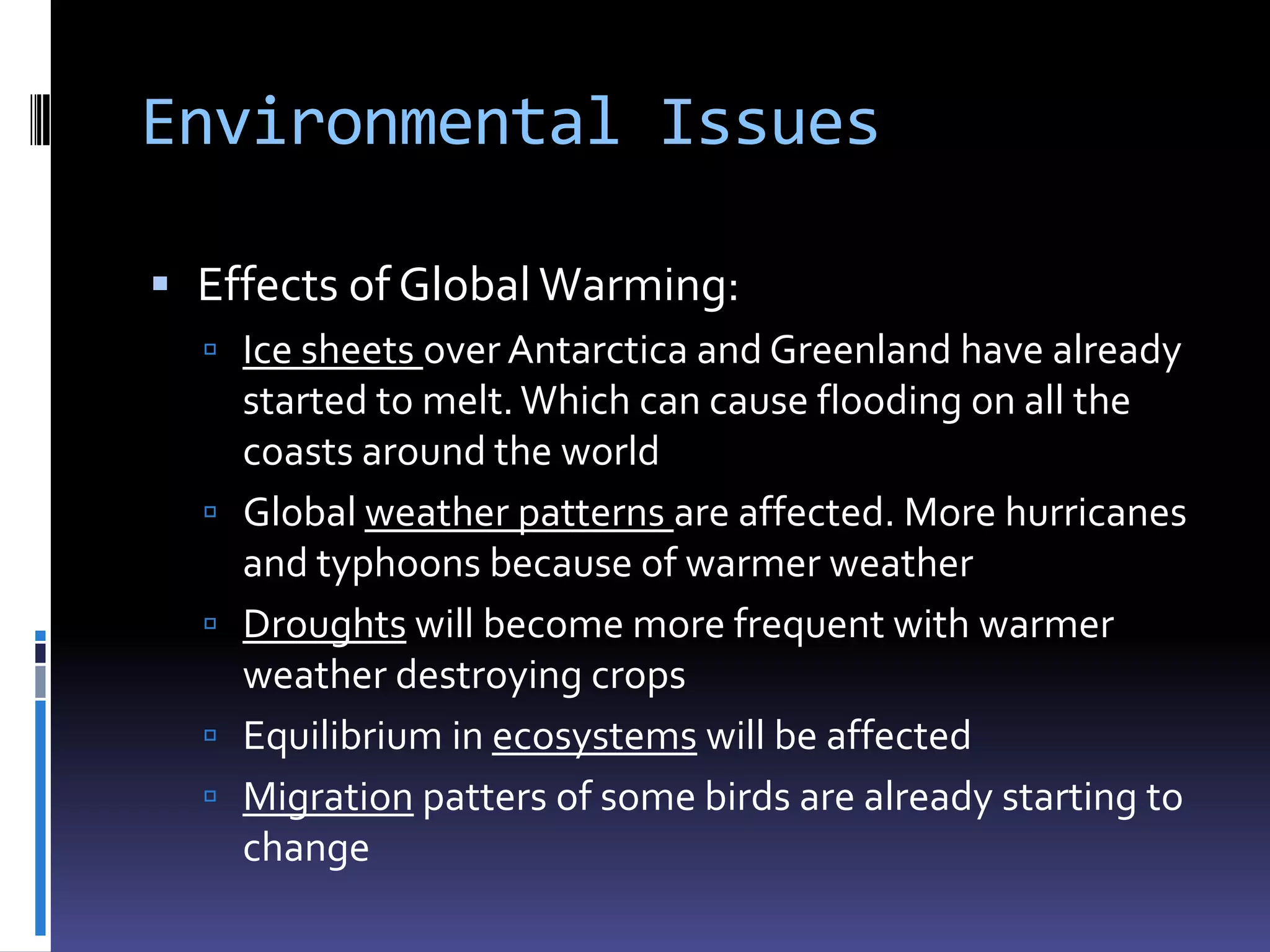 Environmental Issues

 Effects of Global Warming:
   Ice sheets over Antarctica and Greenland have already
      started to melt. Which can cause flooding on all the
      coasts around the world
     Global weather patterns are affected. More hurricanes
      and typhoons because of warmer weather
     Droughts will become more frequent with warmer
      weather destroying crops
     Equilibrium in ecosystems will be affected
     Migration patters of some birds are already starting to
      change
 