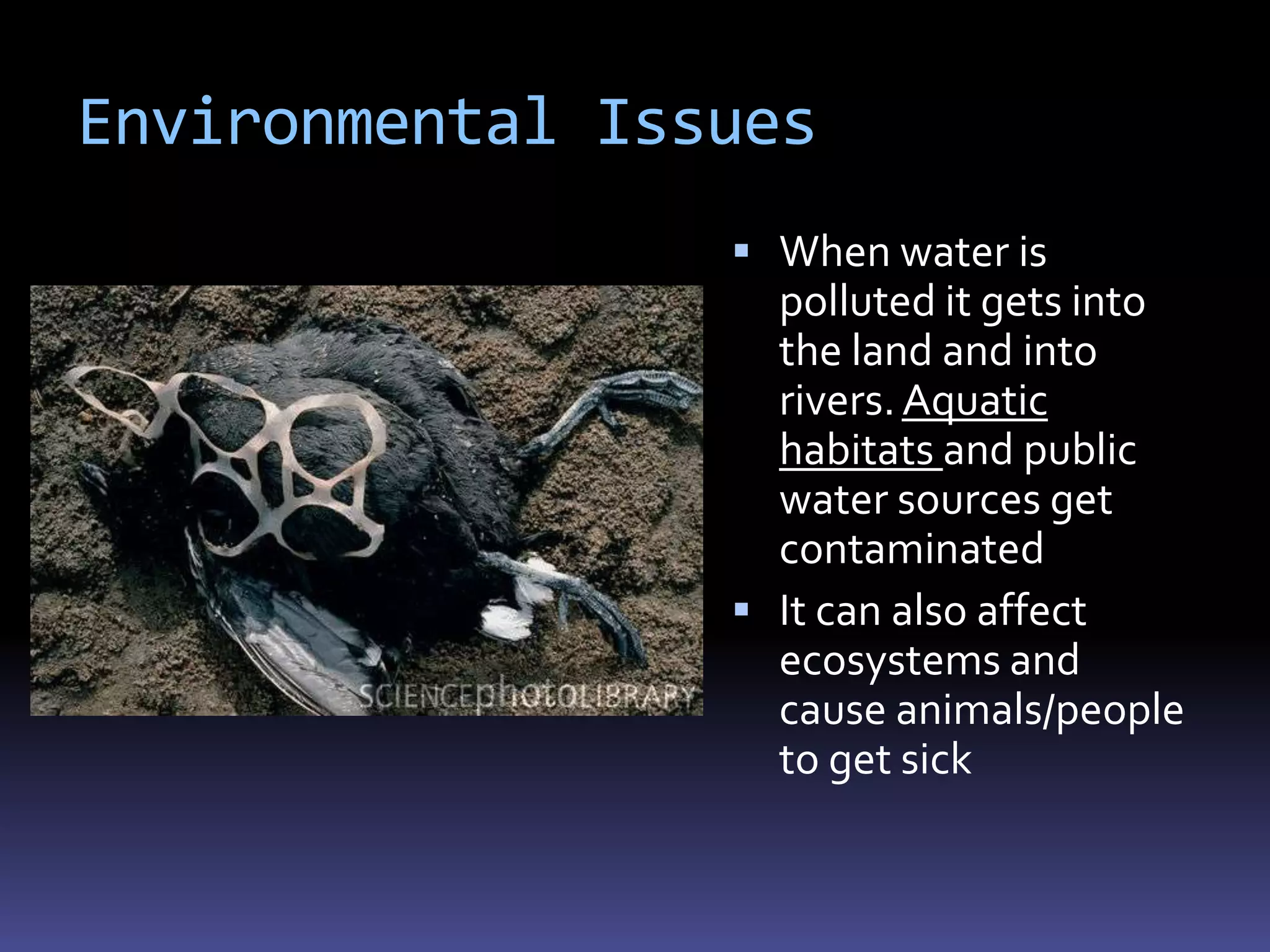 Environmental Issues
                  When water is
                   polluted it gets into
                   the land and into
                   rivers. Aquatic
                   habitats and public
                   water sources get
                   contaminated
                  It can also affect
                   ecosystems and
                   cause animals/people
                   to get sick
 