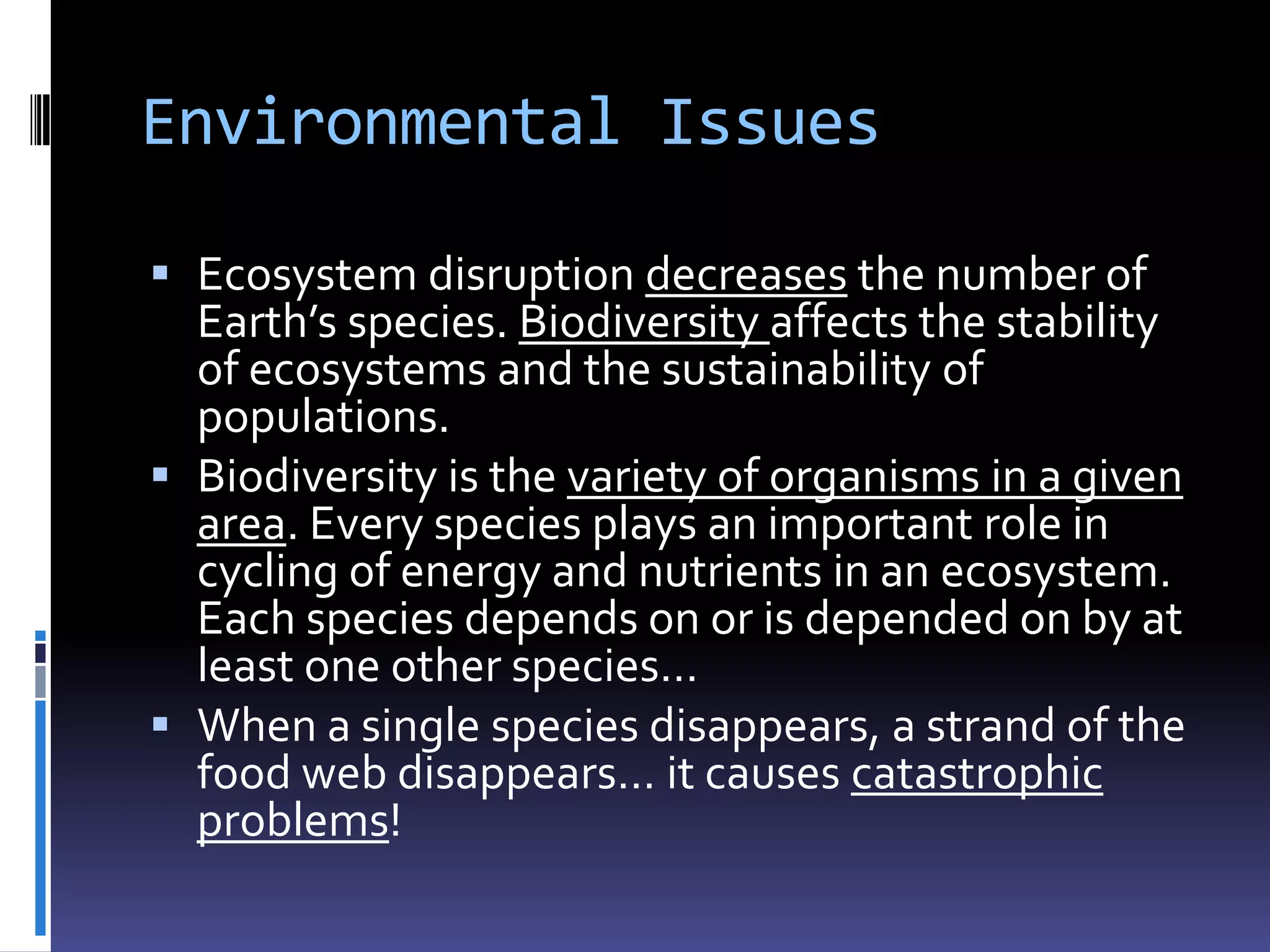 Environmental Issues

 Ecosystem disruption decreases the number of
  Earth’s species. Biodiversity affects the stability
  of ecosystems and the sustainability of
  populations.
 Biodiversity is the variety of organisms in a given
  area. Every species plays an important role in
  cycling of energy and nutrients in an ecosystem.
  Each species depends on or is depended on by at
  least one other species…
 When a single species disappears, a strand of the
  food web disappears… it causes catastrophic
  problems!
 