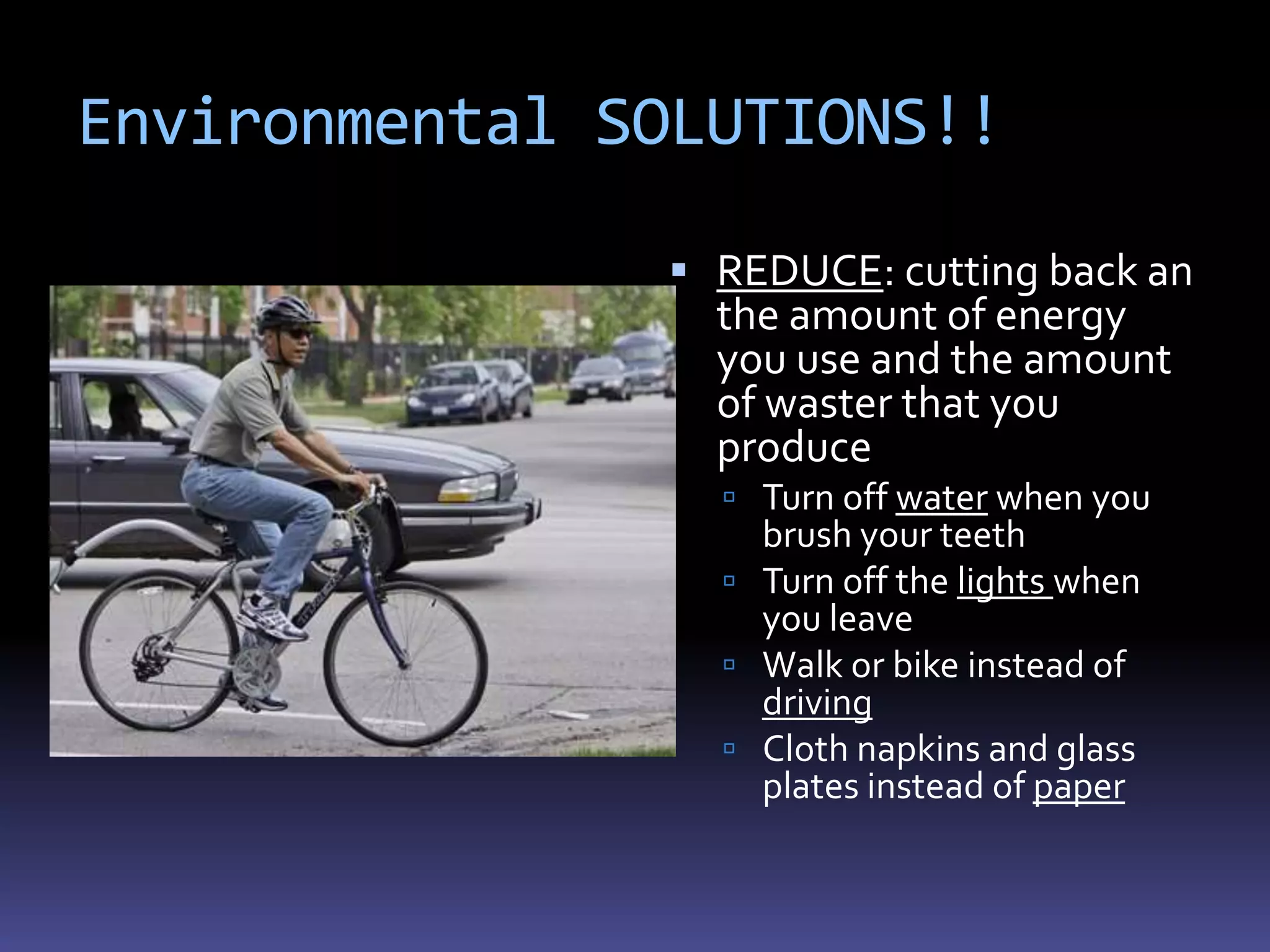 Environmental SOLUTIONS!!

                REDUCE: cutting back an
                 the amount of energy
                 you use and the amount
                 of waster that you
                 produce
                  Turn off water when you
                   brush your teeth
                  Turn off the lights when
                   you leave
                  Walk or bike instead of
                   driving
                  Cloth napkins and glass
                   plates instead of paper
 