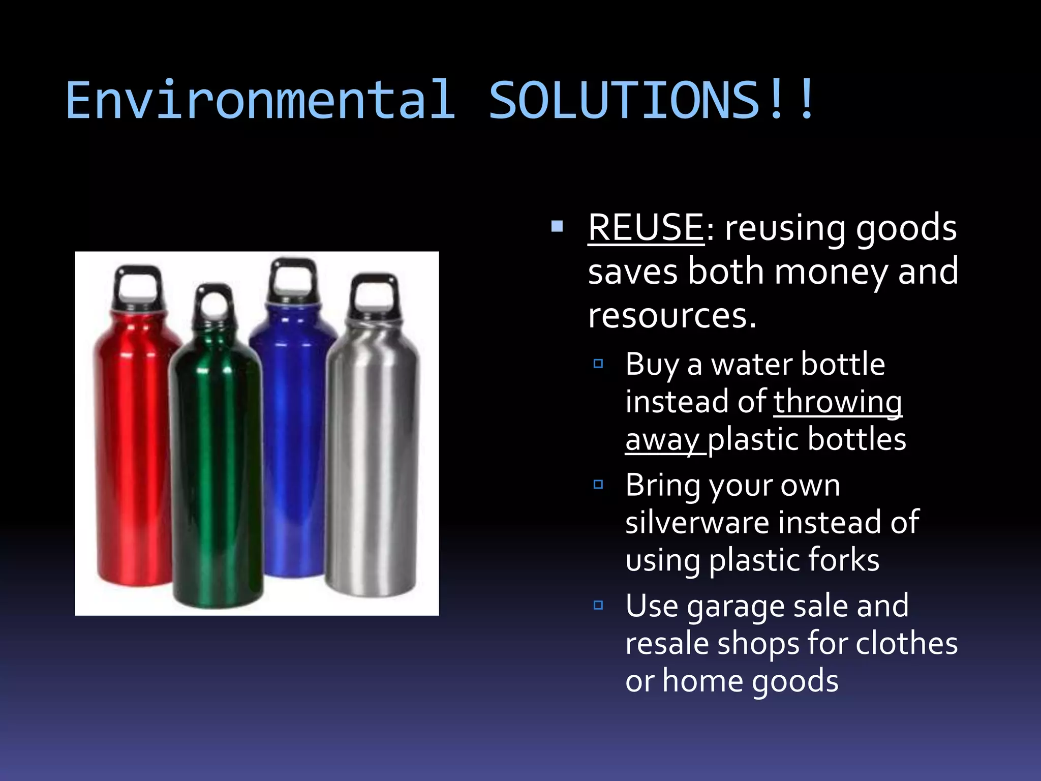 Environmental SOLUTIONS!!

                REUSE: reusing goods
                 saves both money and
                 resources.
                  Buy a water bottle
                   instead of throwing
                   away plastic bottles
                  Bring your own
                   silverware instead of
                   using plastic forks
                  Use garage sale and
                   resale shops for clothes
                   or home goods
 