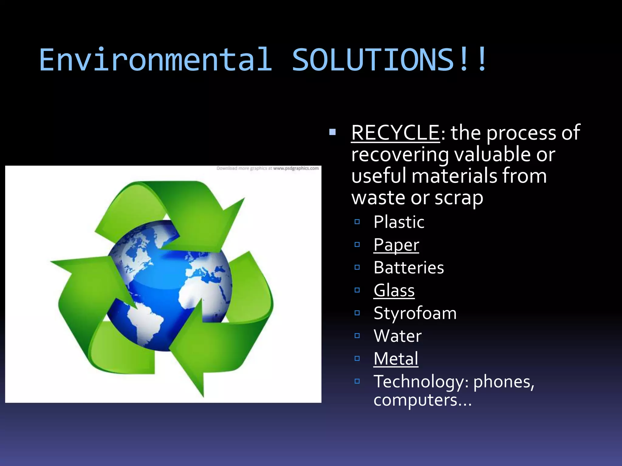 Environmental SOLUTIONS!!

                RECYCLE: the process of
                 recovering valuable or
                 useful materials from
                 waste or scrap
                    Plastic
                    Paper
                    Batteries
                    Glass
                    Styrofoam
                    Water
                    Metal
                    Technology: phones,
                     computers…
 
