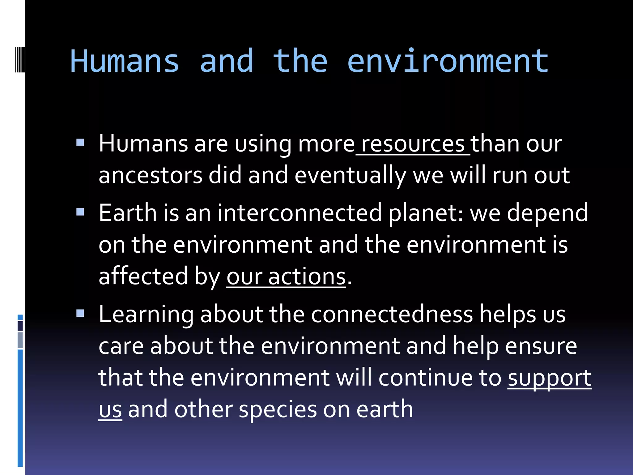 Humans and the environment

 Humans are using more resources than our
  ancestors did and eventually we will run out
 Earth is an interconnected planet: we depend
  on the environment and the environment is
  affected by our actions.
 Learning about the connectedness helps us
  care about the environment and help ensure
  that the environment will continue to support
  us and other species on earth
 