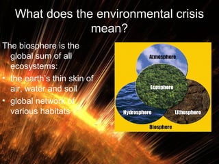 What does the environmental crisis
mean?
The biosphere is the
global sum of all
ecosystems:
• the earth’s thin skin of
air, water and soil
• global network of
various habitats

 