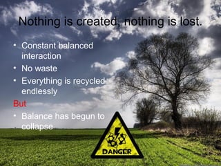 Nothing is created, nothing is lost.
• Constant balanced
interaction
• No waste
• Everything is recycled
endlessly
But
• Balance has begun to
collapse

 