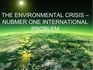 THE ENVIRONMENTAL CRISIS –
NUBMER ONE INTERNATIONAL
PROBLEM
Alexandra Shibina
Moscow
2011

 