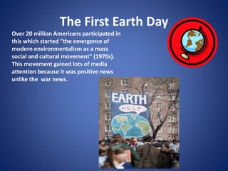 The First Earth Day
Over 20 million Americans participated in
this which started "the emergence of
modern environmentalism as a mass
social and cultural movement" (1970s).
This movement gained lots of media
attention because it was positive news
unlike the war news.
 