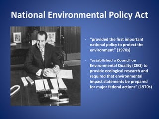 National Environmental Policy Act
- “provided the first important
national policy to protect the
environment” (1970s)
- “established a Council on
Environmental Quality (CEQ) to
provide ecological research and
required that environmental
impact statements be prepared
for major federal actions” (1970s)
 