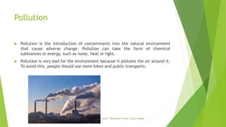 Pollution
 Pollution is the introduction of contaminants into the natural environment
that cause adverse change. Pollution can take the form of chemical
substances or energy, such as noise, heat or light.
 Pollution is very bad for the environment because it pollutes the air around it.
To avoid this, people should use more bikes and public transports.
Autor: DWalker44 |Fonte: Getty Images
.
 