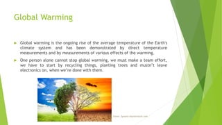 Global Warming
 Global warming is the ongoing rise of the average temperature of the Earth's
climate system and has been demonstrated by direct temperature
measurements and by measurements of various effects of the warming.
 One person alone cannot stop global warming, we must make a team effort,
we have to start by recycling things, planting trees and mustn’t leave
electronics on, when we’re done with them.
Fonte: Zynatis/shutterstock.com.
 