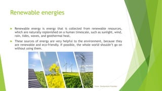 Renewable energies
 Renewable energy is energy that is collected from renewable resources,
which are naturally replenished on a human timescale, such as sunlight, wind,
rain, tides, waves, and geothermal heat.
 These sources of energy are very helpful to the environment, because they
are renewable and eco-friendly. If possible, the whole world shouldn’t go on
without using them.
Fonte: Shutterstock/FotoIdee
 