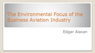 The Environmental Focus of the
Business Aviation Industry
Edgar Alacan
 