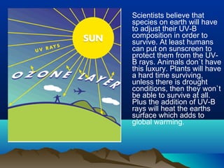 Scientists believe that
species on earth will have
to adjust their UV-B
composition in order to
survive. At least humans
can put on sunscreen to
protect them from the UV-
B rays. Animals don`t have
this luxury. Plants will have
a hard time surviving,
unless there is drought
conditions, then they won`t
be able to survive at all.
Plus the addition of UV-B
rays will heat the earths
surface which adds to
global warming.
 