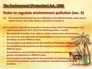 The Environment (Protection) Act, 1986

Rules to regulate environment pollution (sec. 6)
(1)

The Central Government may, by notification in the Official Gazette, make rules in
respect of all or any of the matters referred to in section 3.

(2) In particular, and without prejudice to the generality of the foregoing power, such
rules may provide for all or any of the following matters, namely:• the standards of quality of air, water or soil for various areas and purposes;
• the maximum allowable limits of concentration of various environmental pollutants
(including noise) for different areas;
• the procedures and safeguards for the handling of hazardous substances;
• the prohibition and restrictions on the handling of hazardous substances in
different areas;
• the prohibition and restriction on the location of industries and the carrying on
process and operations in different areas;
• the procedures and safeguards for the prevention of accidents which may cause
environmental pollution and for providing for remedial measures for such
accidents.

 