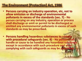 The Environment (Protection) Act, 1986
• Persons carrying on industry operation, etc, not to
allow emission or discharge of environmental
pollutants in excess of the standards (sec. 7) - No
person carrying on any industry, operation or process
shall discharge or emit or permit to be discharged or
emitted any environmental pollutants in excess of such
standards as may be prescribed.
• Persons handling hazardous substances to comply
with procedural safeguards (sec. 8) - No person shall
handle or cause to be handled any hazardous substance
except in accordance with such procedure and after
complying with such safeguards as may be prescribed.

 