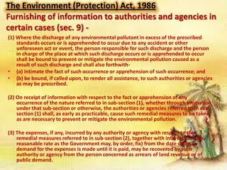 The Environment (Protection) Act, 1986
Furnishing of information to authorities and agencies in
certain cases (sec. 9) (1) Where the discharge of any environmental pollutant in excess of the prescribed
standards occurs or is apprehended to occur due to any accident or other
unforeseen act or event, the person responsible for such discharge and the person
in charge of the place at which such discharge occurs or is apprehended to occur
shall be bound to prevent or mitigate the environmental pollution caused as a
result of such discharge and shall also forthwith• (a) intimate the fact of such occurrence or apprehension of such occurrence; and
• (b) be bound, if called upon, to render all assistance, to such authorities or agencies
as may be prescribed.

(2) On receipt of information with respect to the fact or apprehension of any
occurrence of the nature referred to in sub-section (1), whether through intimation
under that sub-section or otherwise, the authorities or agencies referred to in subsection (1) shall, as early as practicable, cause such remedial measures to be taken
as are necessary to prevent or mitigate the environmental pollution.
(3) The expenses, if any, incurred by any authority or agency with respect to the
remedial measures referred to in sub-section (2), together with interest (at such
reasonable rate as the Government may, by order, fix) from the date when a
demand for the expenses is made until it is paid, may be recovered by such
authority or agency from the person concerned as arrears of land revenue or of
public demand.

 