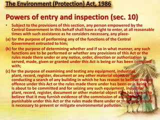 The Environment (Protection) Act, 1986

Powers of entry and inspection (sec. 10)
• Subject to the provisions of this section, any person empowered by the
Central Government in this behalf shall have a right to enter, at all reasonable
times with such assistance as he considers necessary, any place(a) for the purpose of performing any of the functions of the Central
Government entrusted to him;
(b) for the purpose of determining whether and if so in what manner, any such
functions are to be performed or whether any provisions of this Act or the
rules made there under or any notice, order, direction or authorization
served, made, given or granted under this Act is being or has been complied
with;
(c) for the purpose of examining and testing any equipment, industrial
plant, record, register, document or any other material object or for
conducting a search of any building in which he has reason to believe that an
offence under this Act or the rules made there under has been or is being or
is about to be committed and for seizing any such equipment, industrial
plant, record, register, document or other material object if he has reason to
believe that it may furnish evidence of the commission of an offence
punishable under this Act or the rules made there under or that such seizure
is necessary to prevent or mitigate environmental pollution.

 
