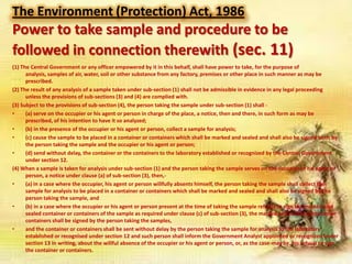 The Environment (Protection) Act, 1986

Power to take sample and procedure to be
followed in connection therewith (sec. 11)
(1) The Central Government or any officer empowered by it in this behalf, shall have power to take, for the purpose of
analysis, samples of air, water, soil or other substance from any factory, premises or other place in such manner as may be
prescribed.
(2) The result of any analysis of a sample taken under sub-section (1) shall not be admissible in evidence in any legal proceeding
unless the provisions of sub-sections (3) and (4) are complied with.
(3) Subject to the provisions of sub-section (4), the person taking the sample under sub-section (1) shall •
(a) serve on the occupier or his agent or person in charge of the place, a notice, then and there, in such form as may be
prescribed, of his intention to have it so analyzed;
•
(b) in the presence of the occupier or his agent or person, collect a sample for analysis;
•
(c) cause the sample to be placed in a container or containers which shall be marked and sealed and shall also be signed both by
the person taking the sample and the occupier or his agent or person;
•
(d) send without delay, the container or the containers to the laboratory established or recognized by the Central Government
under section 12.
(4) When a sample is taken for analysis under sub-section (1) and the person taking the sample serves on the occupier or his agent or
person, a notice under clause (a) of sub-section (3), then,•
(a) in a case where the occupier, his agent or person willfully absents himself, the person taking the sample shall collect the
sample for analysis to be placed in a container or containers which shall be marked and sealed and shall also be signed by the
person taking the sample, and
•
(b) in a case where the occupier or his agent or person present at the time of taking the sample refuses to sign the marked and
sealed container or containers of the sample as required under clause (c) of sub-section (3), the marked and sealed container or
containers shall be signed by the person taking the samples,
•
and the container or containers shall be sent without delay by the person taking the sample for analysis to the laboratory
established or recognised under section 12 and such person shall inform the Government Analyst appointed or recognized under
section 13 in writing, about the willful absence of the occupier or his agent or person, or, as the case-may be, his refusal to sign
the container or containers.

 