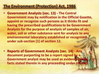 The Environment (Protection) Act, 1986
• Government Analysts (sec. 13) - The Central
Government may by notification in the Official Gazette,
appoint or recognize such persons as it thinks fit and
having the prescribed qualifications to be Government
Analysts for the purpose of analysis of samples of air,
water, soil or other substance sent for analysis to any
environmental laboratory established or recognised
under sub-section (1) of section 12.
• Reports of Government Analysts (sec. 14) - Any
document purporting to be a report signed by a
Government analyst may be used as evidence of the
facts stated therein in any proceeding under this Act.

 
