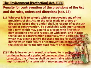 The Environment (Protection) Act, 1986
Penalty for contravention of the provisions of the Act
and the rules, orders and directions (sec. 15)
(1) Whoever fails to comply with or contravenes any of the
provisions of this Act, or the rules made or orders or
directions issued there under, shall, in respect of each such
failure or contravention, be punishable with imprisonment
for a term which may extend to 5 years with fine which
may extend to one lakh rupees, or with both, and in case
the failure or contravention continues, with additional fine
which may extend to five thousand rupees for every day
during which such failure or contravention continues after
the conviction for the first such failure or contravention.
(2) If the failure or contravention referred to in sub-section (1)
continues beyond a period of one year after the date of
conviction, the offender shall be punishable with
imprisonment for a term which may extend to seven years.

 