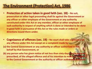 The Environment (Protection) Act, 1986
• Protection of action taken in good faith (sec. 18) - No suit,
prosecution or other legal proceeding shall lie against the Government or
any officer or other employee of the Government or any authority
constituted under this Act or any member, officer or other employee of
such authority in respect of anything which is done or intended to be done
in good faith in pursuance of this Act or the rules made or orders or
directions issued there under.

• Cognizance of offences (sec. 19) - No court shall take cognizance of
any offence under this Act except on a complaint made by(a) the Central Government or any authority or officer authorised in this
behalf by that Government, or
(b) any person who has given notice of not less than sixty days, in the manner
prescribed, of the alleged offence and of his intention to make a complaint,
to the Central Government or the authority or officer authorised aforesaid.

 