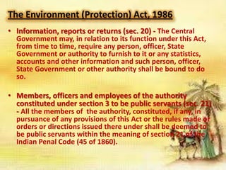 The Environment (Protection) Act, 1986
• Information, reports or returns (sec. 20) - The Central
Government may, in relation to its function under this Act,
from time to time, require any person, officer, State
Government or authority to furnish to it or any statistics,
accounts and other information and such person, officer,
State Government or other authority shall be bound to do
so.

• Members, officers and employees of the authority
constituted under section 3 to be public servants (sec. 21)
- All the members of the authority, constituted, if any, in
pursuance of any provisions of this Act or the rules made or
orders or directions issued there under shall be deemed to
be public servants within the meaning of section 21 of the
Indian Penal Code (45 of 1860).

 