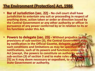 The Environment (Protection) Act, 1986
• Bar of Jurisdiction (sec. 22) - No civil court shall have

jurisdiction to entertain any suit or proceeding in respect of
anything done, action taken or order or direction issued by
the Central Government or any other authority or officer in
pursuance of any power conferred by or in relation to its or
his functions under this Act.

• Powers to delegate (sec. 23) - Without prejudice to the

provisions of sub-section (3), the Central Government may,
by notification in the Official Gazette, delegate, subject to
such conditions and limitations as may be specified in the
notifications, such of its powers and functions under this
Act [except, the powers to constitute an authority under
sub-section (3) of section 3 and to make rules under section
25] as it may deem necessary or expedient, to any officer,
State Government or authority.

 