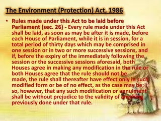 The Environment (Protection) Act, 1986
• Rules made under this Act to be laid before
Parliament (sec. 26) - Every rule made under this Act
shall be laid, as soon as may be after it is made, before
each House of Parliament, while it is in session, for a
total period of thirty days which may be comprised in
one session or in two or more successive sessions, and
if, before the expiry of the immediately following the
session or the successive sessions aforesaid, both
Houses agree in making any modification in the rule or
both Houses agree that the rule should not be
made, the rule shall thereafter have effect only in such
modified form or be of no effect, as the case may be;
so, however, that any such modification or annulment
shall be without prejudice to the validity of anything
previously done under that rule.

 