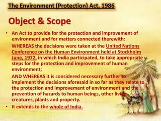 The Environment (Protection) Act, 1986

Object & Scope
• An Act to provide for the protection and improvement of
environment and for matters connected therewith:
WHEREAS the decisions were taken at the United Nations
Conference on the Human Environment held at Stockholm
June, 1972, in which India participated, to take appropriate
steps for the protection and improvement of human
environment;
AND WHEREAS it is considered necessary further to
implement the decisions aforesaid in so far as they relate to
the protection and improvement of environment and the
prevention of hazards to human beings, other living
creatures, plants and property.
• It extends to the whole of India.

 