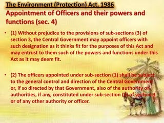 The Environment (Protection) Act, 1986

Appointment of Officers and their powers and
functions (sec. 4)
• (1) Without prejudice to the provisions of sub-sections (3) of
section 3, the Central Government may appoint officers with
such designation as it thinks fit for the purposes of this Act and
may entrust to them such of the powers and functions under this
Act as it may deem fit.
• (2) The officers appointed under sub-section (1) shall be subject
to the general control and direction of the Central Government
or, if so directed by that Government, also of the authority or
authorities, if any, constituted under sub-section (3) of section 3
or of any other authority or officer.

 