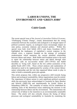 LABOUR UNIONS, THE
      ENVIRONMENT AND ‘GREEN JOBS’


                           Caleb Goods



The recent special issue of the Journal of Australian Political Economy,
‘Challenging Climate Change’, clearly demonstrated that the strong
connection between the economic and ecological is an integral aspect of
political economic inquiry, as ecological issues increasingly impact on
state policy, economic relations and electoral politics. Within this
special issue both Ariel Salleh (2011) and James Goodman (2011)
highlighted the inadequacy of capitalism’s current response to the
climate crisis, a response founded on the strategy of ecological
modernisation which maintains the current alienated relationship
between labour and nature. Both Salleh and Goodman point to the need
to repair the relationship between nature and labour through what
Goodman calls an eco-socialist model (2011:159-62) and Salleh
describes as ‘living well’, based on the low carbon economies of the
global South (2011:128). These critical analyses and explanations of
alternatives need to be supplemented by scrutiny of the current labour-
nature relationship and the role that organised labour needs to play in
order to build a sustainable green jobs agenda.
This article proposes that, within any progressive shift towards fusing
labour and ecological sustainability, labour organisations must be central.
The importance of labour unions to such significant political economic
shifts has previously been acknowledged in Australia by Spies Butcher
and Stilwell (2009:120) and internationally by Gould, Pellow &
Schnaiberg (2008:78). The centrality of unions will be established by
outlining some of the theoretical issues underlying the tensions in the
relationship between labour and the environment. This demonstrates the
critical role of labour in the transition to an environmentally sustainable
future. The article will also critically discuss the fusing of labour
processes and ecological sustainability in Australia by examining the
 