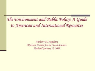 The Environment and Public Policy: A Guide to American and International Resources Anthony M. Angiletta Morrison Curator for the Social Sciences Updated January 12, 2009 