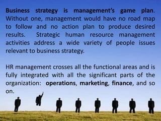 Business strategy is management’s game plan.
Without one, management would have no road map
to follow and no action plan to produce desired
results. Strategic human resource management
activities address a wide variety of people issues
relevant to business strategy.
HR management crosses all the functional areas and is
fully integrated with all the significant parts of the
organization: operations, marketing, finance, and so
on.
 