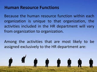 Human Resource Functions
Because the human resource function within each
organization is unique to that organization, the
activities included in the HR department will vary
from organization to organization.
Among the activities that are most likely to be
assigned exclusively to the HR department are:
 