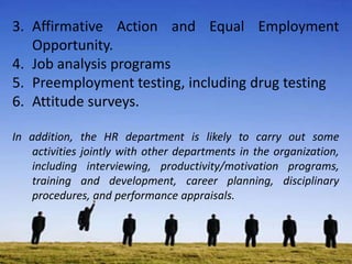 3. Affirmative Action and Equal Employment
Opportunity.
4. Job analysis programs
5. Preemployment testing, including drug testing
6. Attitude surveys.
In addition, the HR department is likely to carry out some
activities jointly with other departments in the organization,
including interviewing, productivity/motivation programs,
training and development, career planning, disciplinary
procedures, and performance appraisals.
 