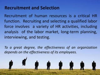 Recruitment and Selection
Recruitment of human resources is a critical HR
function. Recruiting and selecting a qualified labor
force involves a variety of HR activities, including
analysis of the labor market, long-term planning,
interviewing, and testing.
To a great degree, the effectiveness of an organization
depends on the effectiveness of its employees.
 