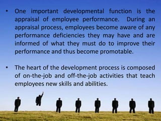 • One important developmental function is the
appraisal of employee performance. During an
appraisal process, employees become aware of any
performance deficiencies they may have and are
informed of what they must do to improve their
performance and thus become promotable.
• The heart of the development process is composed
of on-the-job and off-the-job activities that teach
employees new skills and abilities.
 
