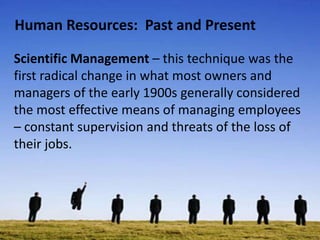 Human Resources: Past and Present
Scientific Management – this technique was the
first radical change in what most owners and
managers of the early 1900s generally considered
the most effective means of managing employees
– constant supervision and threats of the loss of
their jobs.
 
