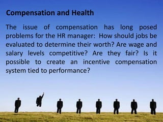 Compensation and Health
The issue of compensation has long posed
problems for the HR manager: How should jobs be
evaluated to determine their worth? Are wage and
salary levels competitive? Are they fair? Is it
possible to create an incentive compensation
system tied to performance?
 