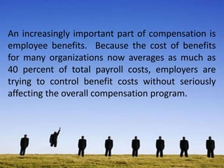 An increasingly important part of compensation is
employee benefits. Because the cost of benefits
for many organizations now averages as much as
40 percent of total payroll costs, employers are
trying to control benefit costs without seriously
affecting the overall compensation program.
 