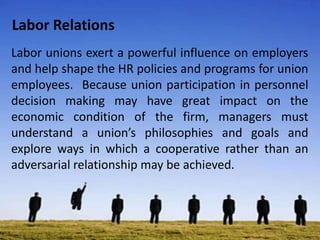 Labor Relations
Labor unions exert a powerful influence on employers
and help shape the HR policies and programs for union
employees. Because union participation in personnel
decision making may have great impact on the
economic condition of the firm, managers must
understand a union’s philosophies and goals and
explore ways in which a cooperative rather than an
adversarial relationship may be achieved.
 