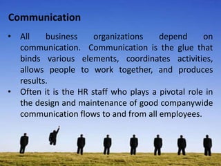 Communication
• All business organizations depend on
communication. Communication is the glue that
binds various elements, coordinates activities,
allows people to work together, and produces
results.
• Often it is the HR staff who plays a pivotal role in
the design and maintenance of good companywide
communication flows to and from all employees.
 